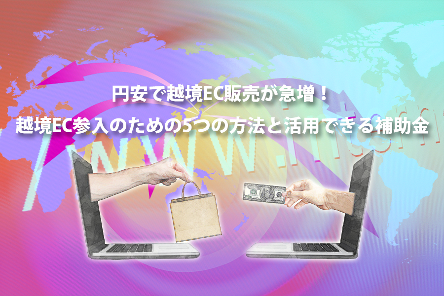 円安で越境EC販売が急増! 越境EC参入のための5つの方法と活用できる補助金